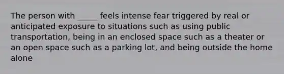 The person with _____ feels intense fear triggered by real or anticipated exposure to situations such as using public transportation, being in an enclosed space such as a theater or an open space such as a parking lot, and being outside the home alone