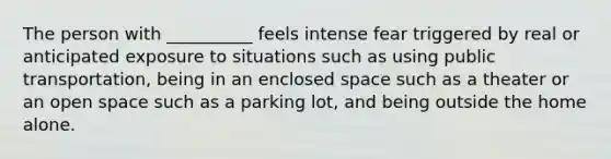 The person with __________ feels intense fear triggered by real or anticipated exposure to situations such as using public transportation, being in an enclosed space such as a theater or an open space such as a parking lot, and being outside the home alone.