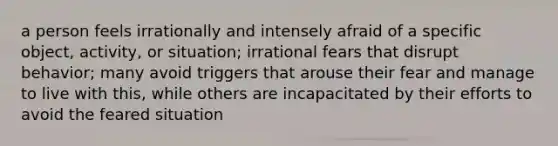 a person feels irrationally and intensely afraid of a specific object, activity, or situation; irrational fears that disrupt behavior; many avoid triggers that arouse their fear and manage to live with this, while others are incapacitated by their efforts to avoid the feared situation