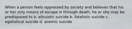 When a person feels oppressed by society and believes that his or her only means of escape is through death, he or she may be predisposed to a. altruistic suicide b. fatalistic suicide c. egotistical suicide d. anomic suicide