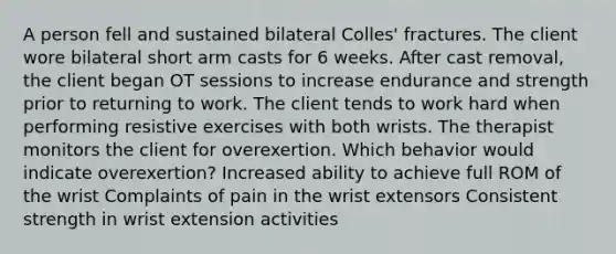 A person fell and sustained bilateral Colles' fractures. The client wore bilateral short arm casts for 6 weeks. After cast removal, the client began OT sessions to increase endurance and strength prior to returning to work. The client tends to work hard when performing resistive exercises with both wrists. The therapist monitors the client for overexertion. Which behavior would indicate overexertion? Increased ability to achieve full ROM of the wrist Complaints of pain in the wrist extensors Consistent strength in wrist extension activities