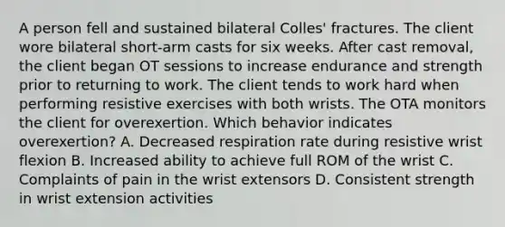 A person fell and sustained bilateral Colles' fractures. The client wore bilateral short-arm casts for six weeks. After cast removal, the client began OT sessions to increase endurance and strength prior to returning to work. The client tends to work hard when performing resistive exercises with both wrists. The OTA monitors the client for overexertion. Which behavior indicates overexertion? A. Decreased respiration rate during resistive wrist flexion B. Increased ability to achieve full ROM of the wrist C. Complaints of pain in the wrist extensors D. Consistent strength in wrist extension activities