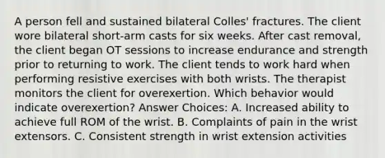 A person fell and sustained bilateral Colles' fractures. The client wore bilateral short-arm casts for six weeks. After cast removal, the client began OT sessions to increase endurance and strength prior to returning to work. The client tends to work hard when performing resistive exercises with both wrists. The therapist monitors the client for overexertion. Which behavior would indicate overexertion? Answer Choices: A. Increased ability to achieve full ROM of the wrist. B. Complaints of pain in the wrist extensors. C. Consistent strength in wrist extension activities