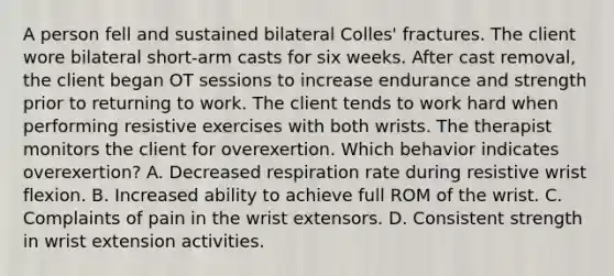 A person fell and sustained bilateral Colles' fractures. The client wore bilateral short-arm casts for six weeks. After cast removal, the client began OT sessions to increase endurance and strength prior to returning to work. The client tends to work hard when performing resistive exercises with both wrists. The therapist monitors the client for overexertion. Which behavior indicates overexertion? A. Decreased respiration rate during resistive wrist flexion. B. Increased ability to achieve full ROM of the wrist. C. Complaints of pain in the wrist extensors. D. Consistent strength in wrist extension activities.