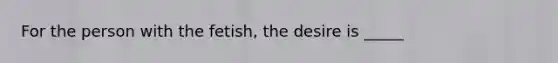 For the person with the fetish, the desire is _____