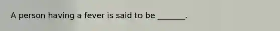A person having a fever is said to be _______.