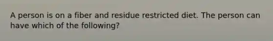 A person is on a fiber and residue restricted diet. The person can have which of the following?