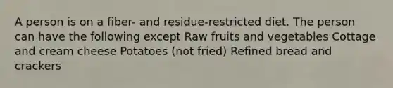 A person is on a fiber- and residue-restricted diet. The person can have the following except Raw fruits and vegetables Cottage and cream cheese Potatoes (not fried) Refined bread and crackers