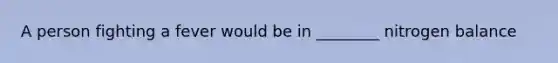 A person fighting a fever would be in ________ nitrogen balance