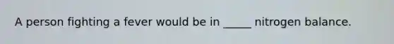 A person fighting a fever would be in _____ nitrogen balance.