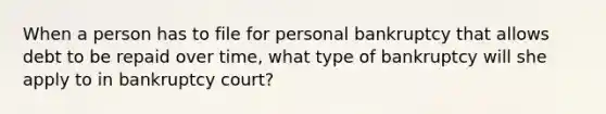 When a person has to file for personal bankruptcy that allows debt to be repaid over time, what type of bankruptcy will she apply to in bankruptcy court?