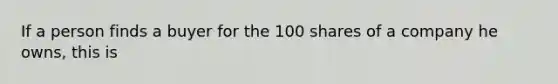 If a person finds a buyer for the 100 shares of a company he owns, this is