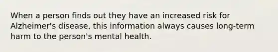 When a person finds out they have an increased risk for Alzheimer's disease, this information always causes long-term harm to the person's mental health.