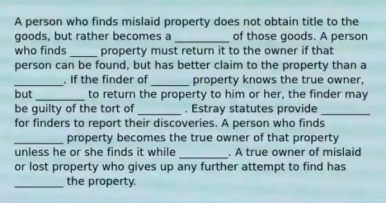 A person who finds mislaid property does not obtain title to the goods, but rather becomes a __________ of those goods. A person who finds _____ property must return it to the owner if that person can be found, but has better claim to the property than a _________. If the finder of _______ property knows the true owner, but _________ to return the property to him or her, the finder may be guilty of the tort of ________ . Estray statutes provide _________ for finders to report their discoveries. A person who finds _________ property becomes the true owner of that property unless he or she finds it while _________. A true owner of mislaid or lost property who gives up any further attempt to find has _________ the property.