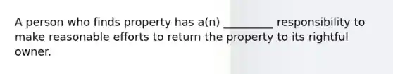 A person who finds property has a(n) _________ responsibility to make reasonable efforts to return the property to its rightful owner.