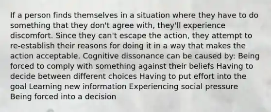 If a person finds themselves in a situation where they have to do something that they don't agree with, they'll experience discomfort. Since they can't escape the action, they attempt to re-establish their reasons for doing it in a way that makes the action acceptable. Cognitive dissonance can be caused by: Being forced to comply with something against their beliefs Having to decide between different choices Having to put effort into the goal Learning new information Experiencing social pressure Being forced into a decision