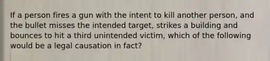 If a person fires a gun with the intent to kill another person, and the bullet misses the intended target, strikes a building and bounces to hit a third unintended victim, which of the following would be a legal causation in fact?