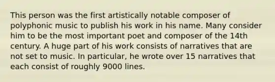 This person was the first artistically notable composer of polyphonic music to publish his work in his name. Many consider him to be the most important poet and composer of the 14th century. A huge part of his work consists of narratives that are not set to music. In particular, he wrote over 15 narratives that each consist of roughly 9000 lines.