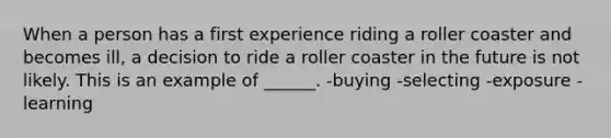 When a person has a first experience riding a roller coaster and becomes ill, a decision to ride a roller coaster in the future is not likely. This is an example of ______. -buying -selecting -exposure -learning