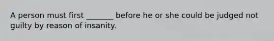 A person must first _______ before he or she could be judged not guilty by reason of insanity.
