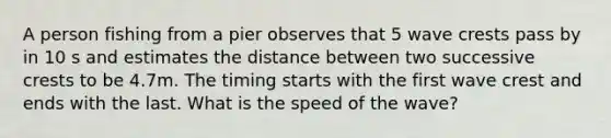 A person fishing from a pier observes that 5 wave crests pass by in 10 s and estimates the distance between two successive crests to be 4.7m. The timing starts with the first wave crest and ends with the last. What is the speed of the wave?