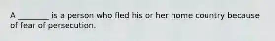 A ________ is a person who fled his or her home country because of fear of persecution.