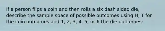 If a person flips a coin and then rolls a six dash sided die​, describe the sample space of possible outcomes using H, T for the coin outcomes and 1, 2, 3, 4, 5, or 6 the die outcomes: