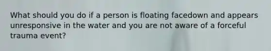 What should you do if a person is floating facedown and appears unresponsive in the water and you are not aware of a forceful trauma event?