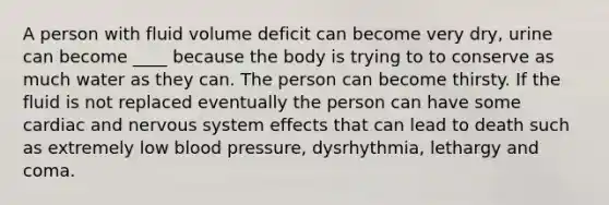 A person with fluid volume deficit can become very dry, urine can become ____ because the body is trying to to conserve as much water as they can. The person can become thirsty. If the fluid is not replaced eventually the person can have some cardiac and nervous system effects that can lead to death such as extremely low blood pressure, dysrhythmia, lethargy and coma.