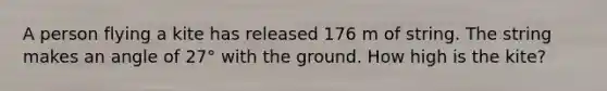 A person flying a kite has released 176 m of string. The string makes an angle of 27° with the ground. How high is the kite?