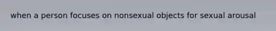 when a person focuses on nonsexual objects for sexual arousal