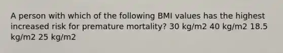 A person with which of the following BMI values has the highest increased risk for premature mortality? 30 kg/m2 40 kg/m2 18.5 kg/m2 25 kg/m2