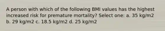 A person with which of the following BMI values has the highest increased risk for premature mortality? Select one: a. 35 kg/m2 b. 29 kg/m2 c. 18.5 kg/m2 d. 25 kg/m2