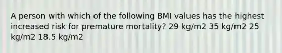 A person with which of the following BMI values has the highest increased risk for premature mortality? 29 kg/m2 35 kg/m2 25 kg/m2 18.5 kg/m2