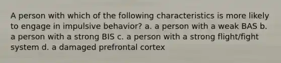 A person with which of the following characteristics is more likely to engage in impulsive behavior? a. a person with a weak BAS b. a person with a strong BIS c. a person with a strong flight/fight system d. a damaged prefrontal cortex