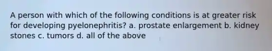 A person with which of the following conditions is at greater risk for developing pyelonephritis? a. prostate enlargement b. kidney stones c. tumors d. all of the above