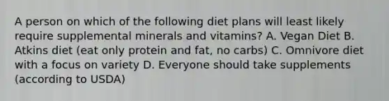 A person on which of the following diet plans will least likely require supplemental minerals and vitamins? A. Vegan Diet B. Atkins diet (eat only protein and fat, no carbs) C. Omnivore diet with a focus on variety D. Everyone should take supplements (according to USDA)