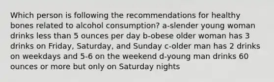 Which person is following the recommendations for healthy bones related to alcohol consumption? a-slender young woman drinks less than 5 ounces per day b-obese older woman has 3 drinks on Friday, Saturday, and Sunday c-older man has 2 drinks on weekdays and 5-6 on the weekend d-young man drinks 60 ounces or more but only on Saturday nights