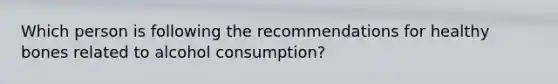 Which person is following the recommendations for healthy bones related to alcohol consumption?