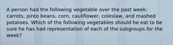 A person had the following vegetable over the past week: carrots, pinto beans, corn, cauliflower, coleslaw, and mashed potatoes. Which of the following vegetables should he eat to be sure he has had representation of each of the subgroups for the week?