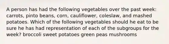 A person has had the following vegetables over the past week: carrots, pinto beans, corn, cauliflower, coleslaw, and mashed potatoes. Which of the following vegetables should he eat to be sure he has had representation of each of the subgroups for the week? broccoli sweet potatoes green peas mushrooms