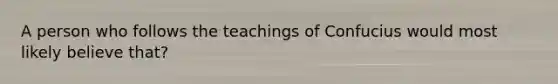 A person who follows the teachings of Confucius would most likely believe that?