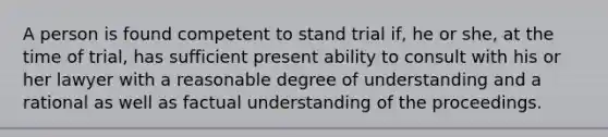 A person is found competent to stand trial if, he or she, at the time of trial, has sufficient present ability to consult with his or her lawyer with a reasonable degree of understanding and a rational as well as factual understanding of the proceedings.