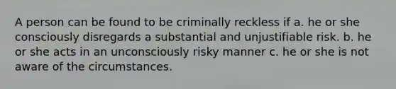 A person can be found to be criminally reckless if a. he or she consciously disregards a substantial and unjustifiable risk. b. he or she acts in an unconsciously risky manner c. he or she is not aware of the circumstances.