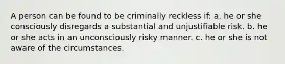 A person can be found to be criminally reckless if: a. he or she consciously disregards a substantial and unjustifiable risk. b. he or she acts in an unconsciously risky manner. c. he or she is not aware of the circumstances.