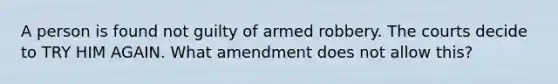 A person is found not guilty of armed robbery. The courts decide to TRY HIM AGAIN. What amendment does not allow this?