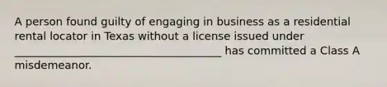 A person found guilty of engaging in business as a residential rental locator in Texas without a license issued under ______________________________________ has committed a Class A misdemeanor.