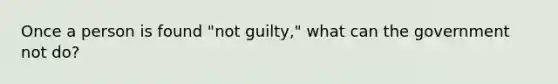 Once a person is found "not guilty," what can the government not do?