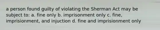 a person found guilty of violating the Sherman Act may be subject to: a. fine only b. imprisonment only c. fine, imprisionment, and injuction d. fine and imprisionment only