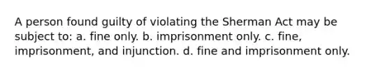 A person found guilty of violating the Sherman Act may be subject to: a. fine only. b. imprisonment only. c. fine, imprisonment, and injunction. d. fine and imprisonment only.